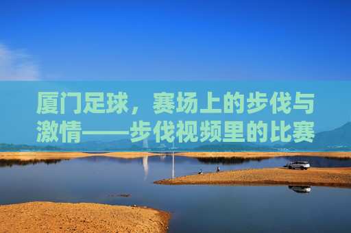 厦门足球,赛场上的步伐与激情——步伐视频里的比赛故事