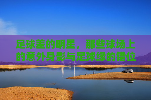 足球差的明星,那些球场上的意外身影与足球缘的错位,足球差的明星,那些球场上的意外身影与足球缘的错位