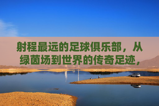 射程最远的足球俱乐部,从绿茵场到世界的传奇足迹,射程最远的足球俱乐部,从绿茵场到世界的传奇足迹