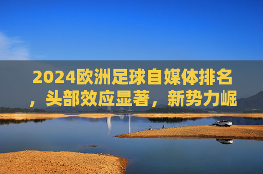 2024欧洲足球自媒体排名,头部效应显著,新势力崛起重塑内容生态,2024欧洲足球自媒体排名,头部效应显著,新势力崛起重塑内容生态