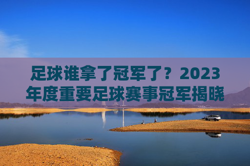 足球谁拿了冠军了?2023年度重要足球赛事冠军揭晓,从国家队到俱乐部,谁最终捧杯?