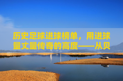 历史足球进球榜单,用进球量丈量传奇的高度——从贝利到现代巨星的进球史诗