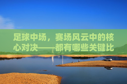足球中场，赛场风云中的核心对决——都有哪些关键比赛？