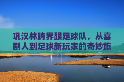 巩汉林跨界跟足球队，从喜剧人到足球新玩家的奇妙旅程，巩汉林跨界足球，从喜剧人到新玩家的奇妙旅程