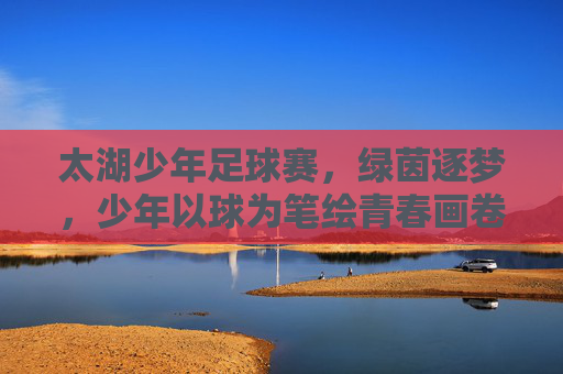 太湖少年足球赛，绿茵逐梦，少年以球为笔绘青春画卷，太湖少年足球赛，绿茵逐梦，少年以球为笔绘青春画卷