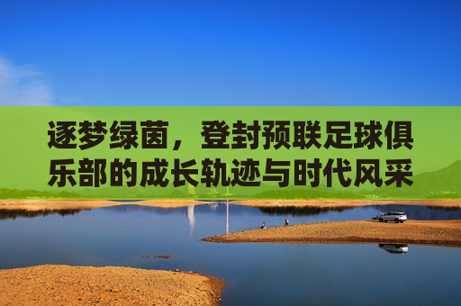 逐梦绿茵,登封预联足球俱乐部的成长轨迹与时代风采,逐梦绿茵,登封预联足球俱乐部的成长轨迹与时代风采