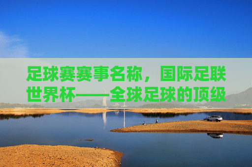 足球赛赛事名称,国际足联世界杯——全球足球的顶级殿堂与激情碰撞