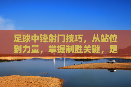 足球中锋射门技巧，从站位到力量，掌握制胜关键，足球中锋射门技巧，从站位到力量，掌握制胜关键