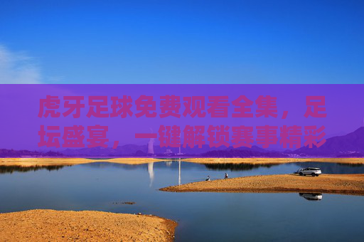 虎牙足球免费观看全集,足坛盛宴,一键解锁赛事精彩全记录