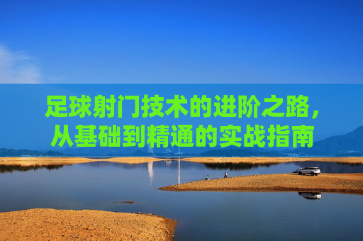 足球射门技术的进阶之路,从基础到精通的实战指南
