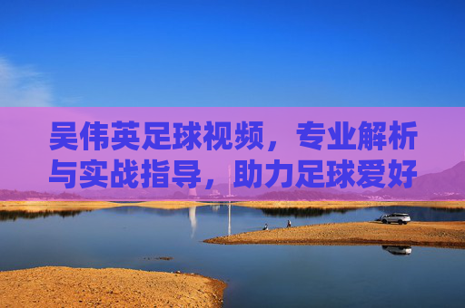 吴伟英足球视频,专业解析与实战指导,助力足球爱好者提升技艺,吴伟英足球视频,专业解析与实战指导,助力足球爱好者提升技艺