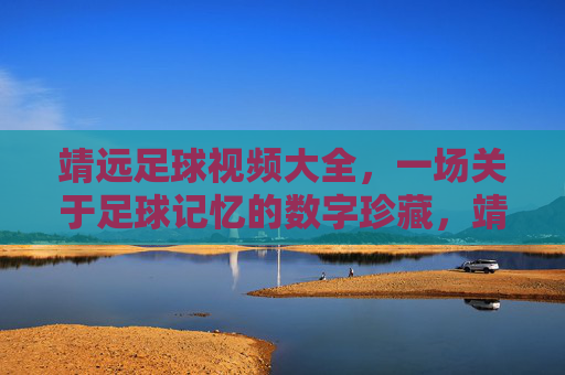 靖远足球视频大全，一场关于足球记忆的数字珍藏，靖远足球视频大全，一场关于足球记忆的数字珍藏