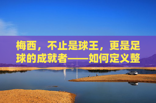 梅西，不止是球王，更是足球的成就者——如何定义整个足球的时代意义