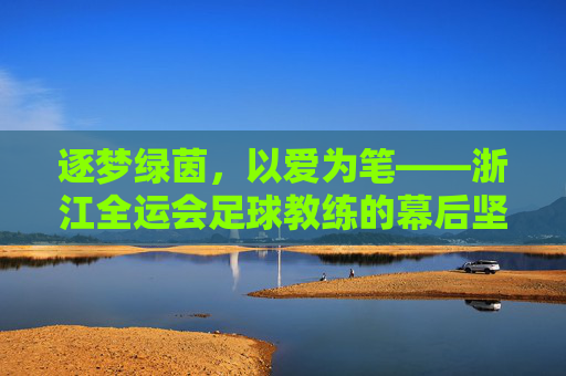逐梦绿茵，以爱为笔——浙江全运会足球教练的幕后坚守与团队荣光