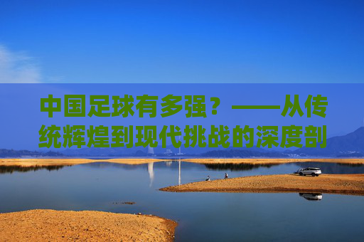 中国足球有多强？——从传统辉煌到现代挑战的深度剖析，中国足球有多强？——从传统辉煌到现代挑战的深度剖析