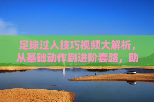 足球过人技巧视频大解析，从基础动作到进阶套路，助你轻松突破防守，足球过人技巧视频大解析，从基础动作到进阶套路，助你轻松突破防守