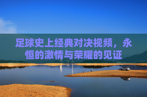 足球史上经典对决视频，永恒的激情与荣耀的见证