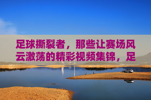 足球撕裂者,那些让赛场风云激荡的精彩视频集锦,足球撕裂者,赛场风云激荡的精彩视频集锦