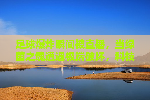 足球爆炸瞬间被直播,当绿茵之魂遭遇极端破坏,科技与安全的碰撞——一场关于足球材质与安全标准的爆破实验视频直播,足球爆炸直播,绿茵之魂的极端破坏,科技与安全标准的碰撞实验