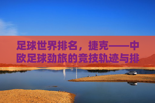 足球世界排名,捷克——中欧足球劲旅的竞技轨迹与排名变迁