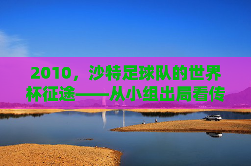 2010,沙特足球队的世界杯征途——从小组出局看传统强队的时代挑战,2010,沙特足球队的世界杯征途——从小组出局看传统强队的时代挑战
