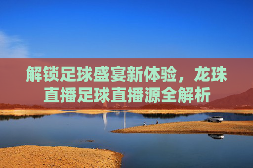 解锁足球盛宴新体验，龙珠直播足球直播源全解析