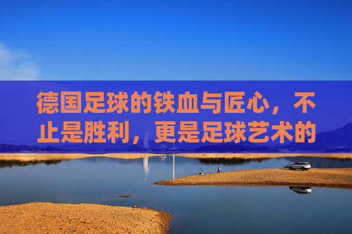 德国足球的铁血与匠心,不止是胜利,更是足球艺术的极致演绎