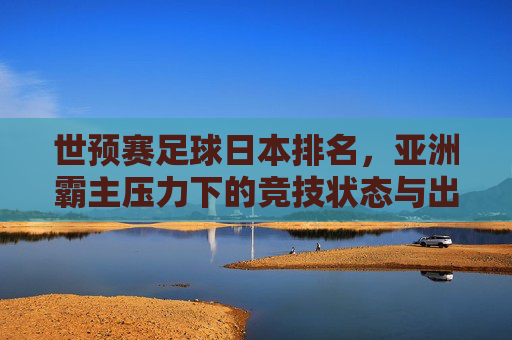 世预赛足球日本排名,亚洲霸主压力下的竞技状态与出线博弈,世预赛足球日本排名,亚洲霸主压力下的竞技状态与出线博弈