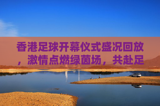 香港足球开幕仪式盛况回放，激情点燃绿茵场，共赴足球盛宴