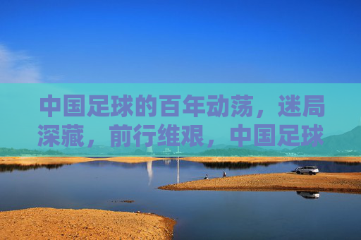 中国足球的百年动荡,迷局深藏,前行维艰,中国足球的百年动荡,迷局深藏,前行维艰