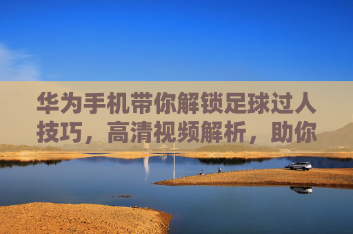 华为手机带你解锁足球过人技巧,高清视频解析,助你成为球场上的过人大师