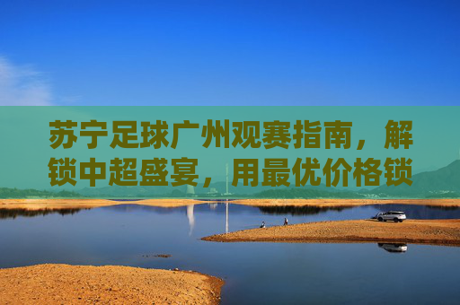 苏宁足球广州观赛指南，解锁中超盛宴，用最优价格锁定精彩瞬间，苏宁足球广州观赛指南，解锁中超盛宴，用最优价格锁定精彩瞬间