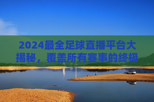 2024最全足球直播平台大揭秘，覆盖所有赛事的终极选择指南，2024最全足球直播平台大揭秘，覆盖所有赛事的终极选择指南