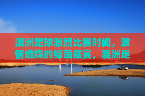澳洲足球激烈比赛时间,激情燃烧的绿茵盛宴,澳洲足球激烈比赛时间,激情燃烧的绿茵盛宴