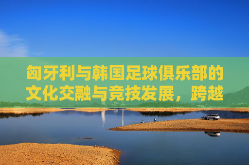 匈牙利与韩国足球俱乐部的文化交融与竞技发展,跨越欧亚的绿茵对话,匈牙利与韩国足球俱乐部的文化交融与竞技发展,跨越欧亚的绿茵对话