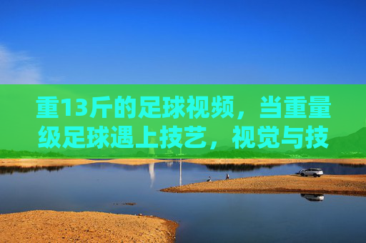 重13斤的足球视频,当重量级足球遇上技艺,视觉与技艺的碰撞
