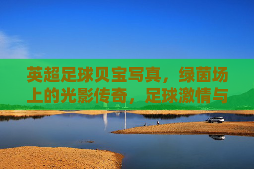 英超足球贝宝写真,绿茵场上的光影传奇,足球激情与个性魅力的视觉呈现