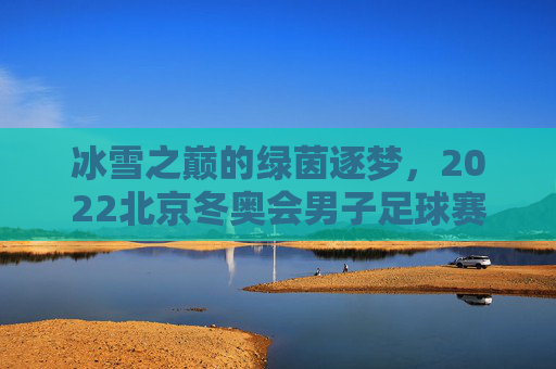 冰雪之巅的绿茵逐梦,2022北京冬奥会男子足球赛的独特魅力与时代回响