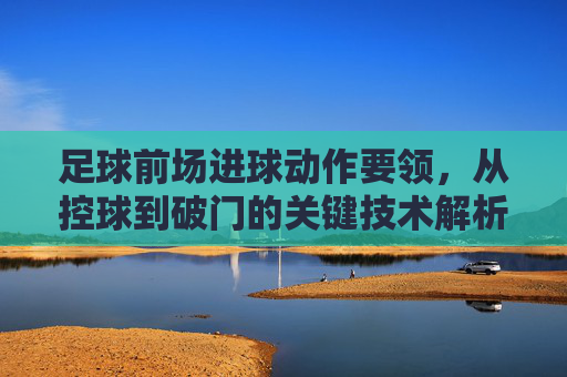 足球前场进球动作要领，从控球到破门的关键技术解析，足球前场进球动作要领，从控球到破门的关键技术解析