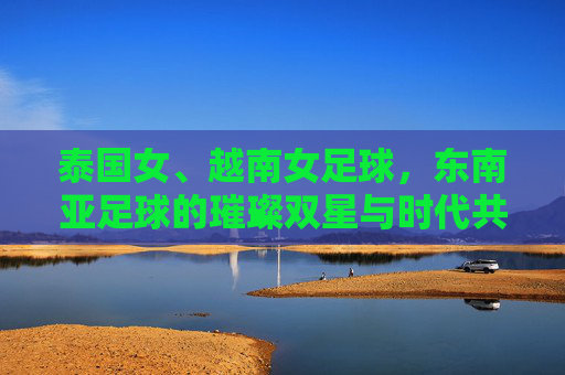 泰国女、越南女足球,东南亚足球的璀璨双星与时代共鸣,泰国女、越南女足球,东南亚足球的璀璨双星与时代共鸣
