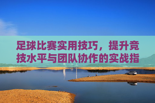 足球比赛实用技巧，提升竞技水平与团队协作的实战指南，足球比赛实用技巧，提升竞技水平与团队协作的实战指南