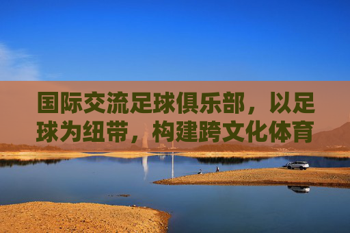 国际交流足球俱乐部，以足球为纽带，构建跨文化体育桥梁，国际交流足球俱乐部，以足球为纽带构建跨文化体育桥梁