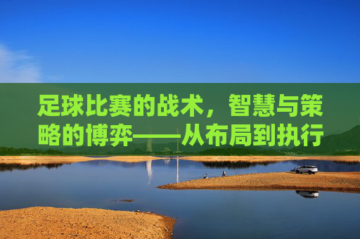 足球比赛的战术,智慧与策略的博弈——从布局到执行的深层解读