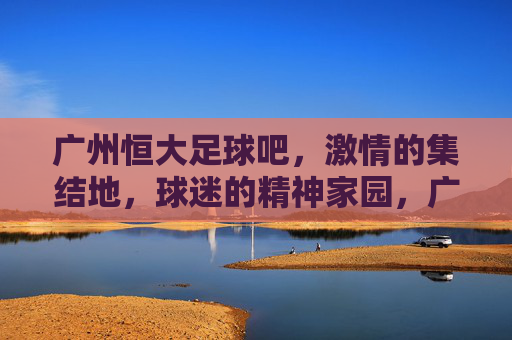 广州恒大足球吧，激情的集结地，球迷的精神家园，广州恒大足球吧，激情的集结地，球迷的精神家园