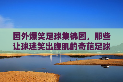 国外爆笑足球集锦图,那些让球迷笑出腹肌的奇葩足球瞬间,国外爆笑足球集锦,那些让球迷笑出腹肌的奇葩足球瞬间