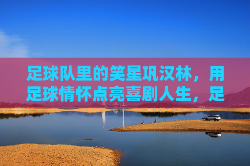 足球队里的笑星巩汉林，用足球情怀点亮喜剧人生，足球队里的笑星巩汉林，用足球情怀点亮喜剧人生