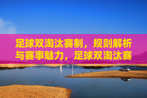 足球双淘汰赛制，规则解析与赛事魅力，足球双淘汰赛制，规则解析与赛事魅力全解