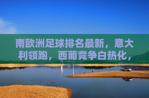 南欧洲足球排名最新,意大利领跑,西葡竞争白热化,各国队实力动态变化分析,南欧足球最新排名,意大利领跑 西葡竞争白热化 各国队实力动态分析