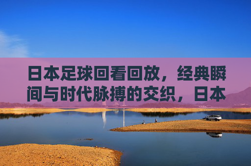 日本足球回看回放,经典瞬间与时代脉搏的交织,日本足球回看回放,经典瞬间与时代脉搏的交织