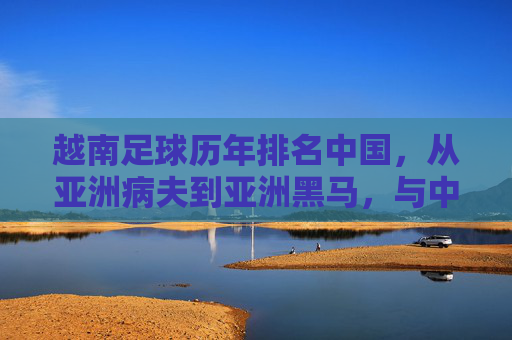 越南足球历年排名中国，从亚洲病夫到亚洲黑马，与中国足球的对比与反思